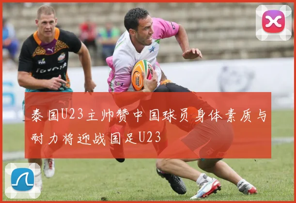 泰国U23主帅赞中国球员身体素质与耐力将迎战国足U23