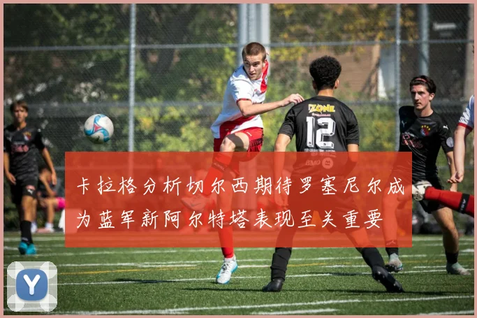 卡拉格分析切尔西期待罗塞尼尔成为蓝军新阿尔特塔表现至关重要