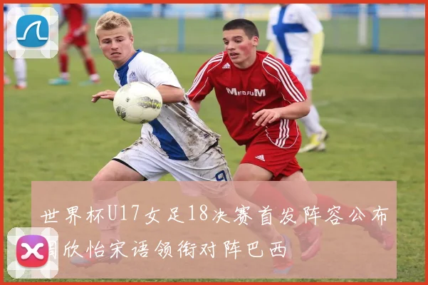 世界杯U17女足18决赛首发阵容公布周欣怡宋语领衔对阵巴西