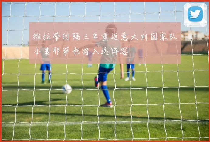 维拉蒂时隔三年重返意大利国家队小基耶萨也将入选阵容