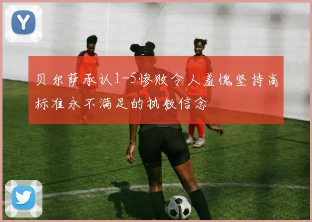 贝尔萨承认1-5惨败令人羞愧坚持高标准永不满足的执教信念