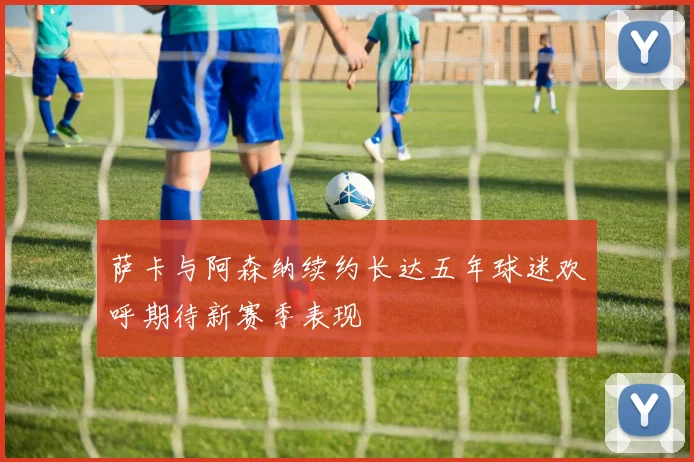 萨卡与阿森纳续约长达五年球迷欢呼期待新赛季表现