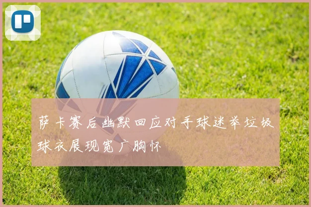 萨卡赛后幽默回应对手球迷举垃圾球衣展现宽广胸怀