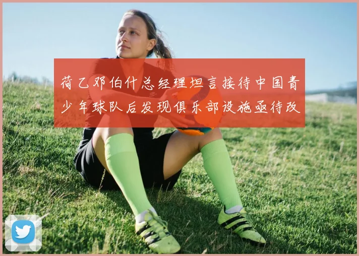 荷乙邓伯什总经理坦言接待中国青少年球队后发现俱乐部设施亟待改善