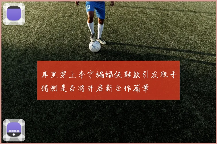 库里穿上李宁蝙蝠侠鞋款引发联手猜测是否将开启新合作篇章