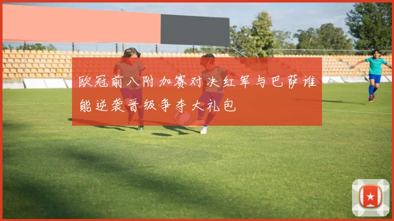 欧冠前八附加赛对决红军与巴萨谁能逆袭晋级争夺大礼包