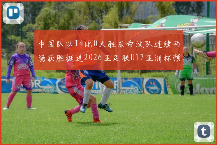 中国队以14比0大胜东帝汶队连续两场获胜挺进2026亚足联U17亚洲杯预选赛