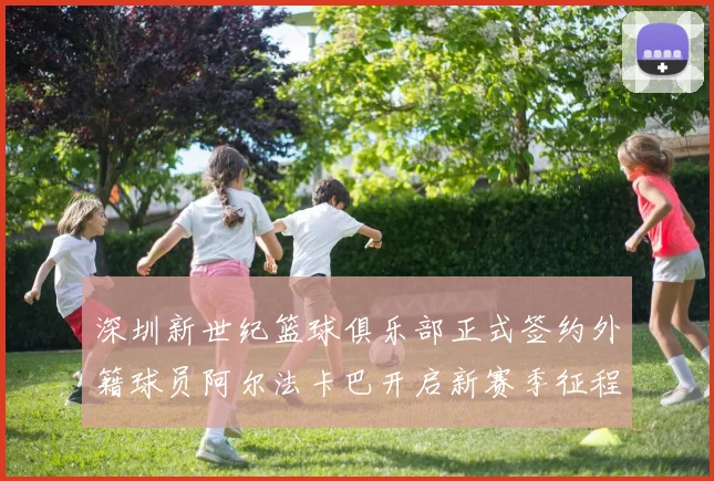 深圳新世纪篮球俱乐部正式签约外籍球员阿尔法卡巴开启新赛季征程