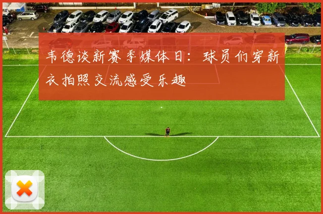 韦德谈新赛季媒体日：球员们穿新衣拍照交流感受乐趣