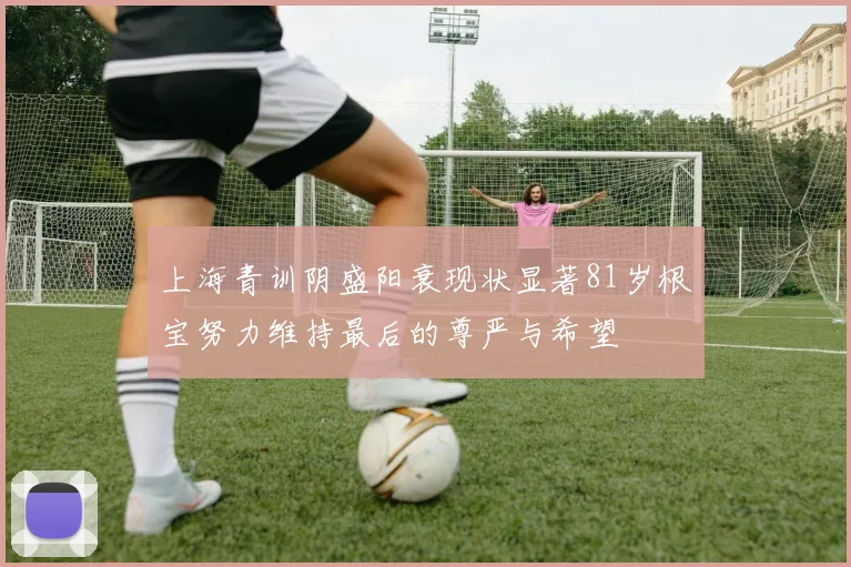 上海青训阴盛阳衰现状显著81岁根宝努力维持最后的尊严与希望
