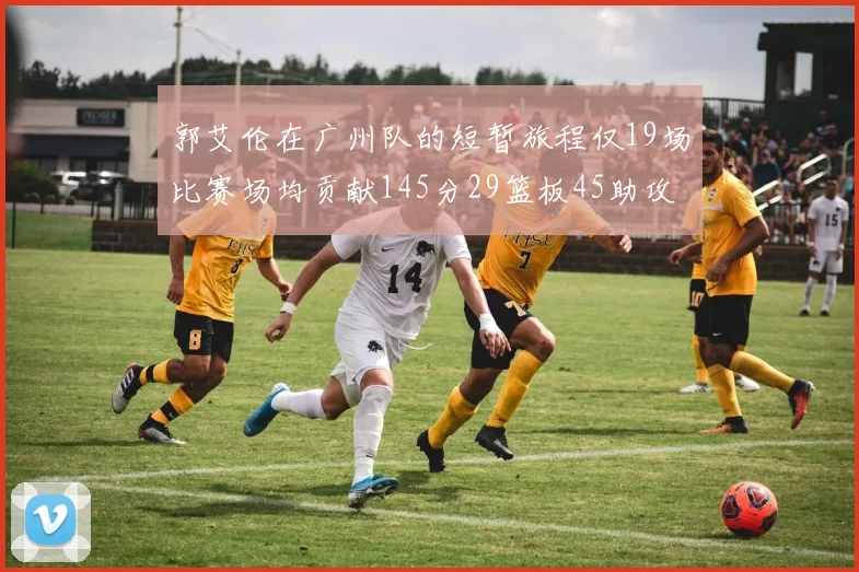 郭艾伦在广州队的短暂旅程仅19场比赛场均贡献145分29篮板45助攻