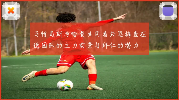 马特乌斯与哈曼共同看好恩梅查在德国队的主力前景与拜仁的潜力