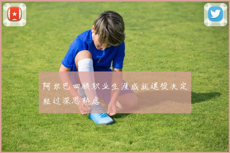 阿尔巴回顾职业生涯成就退役决定经过深思熟虑