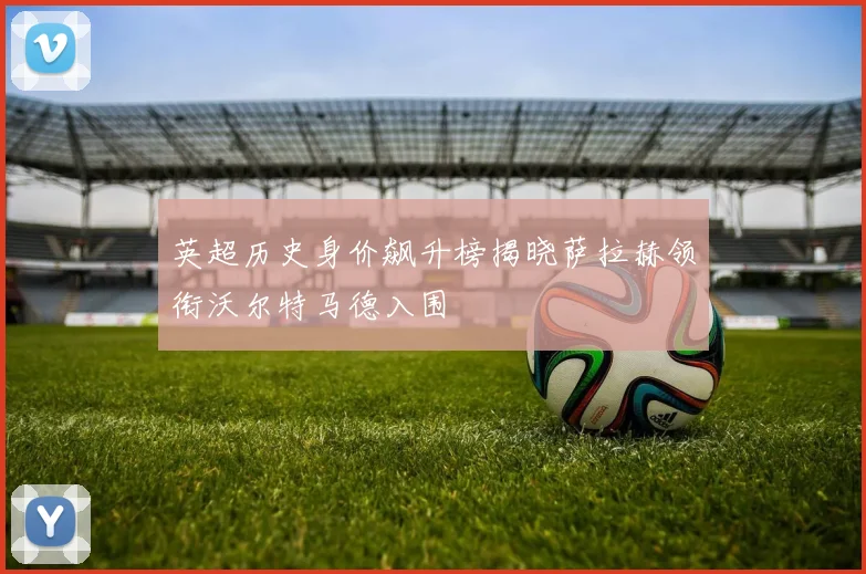 英超历史身价飙升榜揭晓萨拉赫领衔沃尔特马德入围