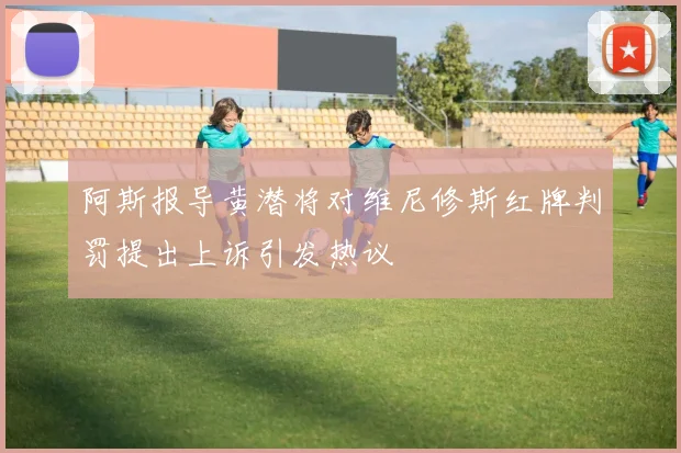 阿斯报导黄潜将对维尼修斯红牌判罚提出上诉引发热议