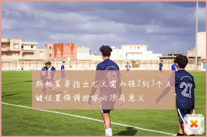 斯帕莱蒂指出尤文需加强2到3个关键位置强调控球必须有意义