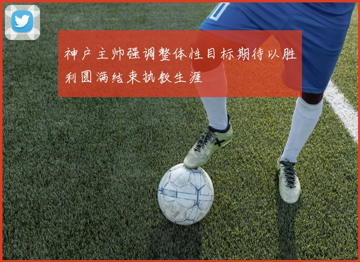 神户主帅强调整体性目标期待以胜利圆满结束执教生涯