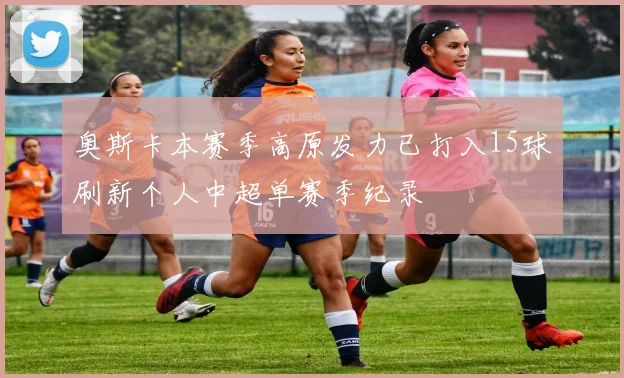 奥斯卡本赛季高原发力已打入15球刷新个人中超单赛季纪录