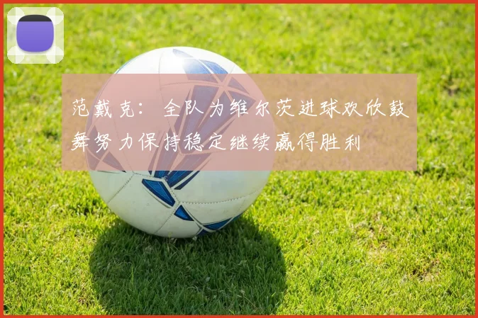 范戴克：全队为维尔茨进球欢欣鼓舞努力保持稳定继续赢得胜利