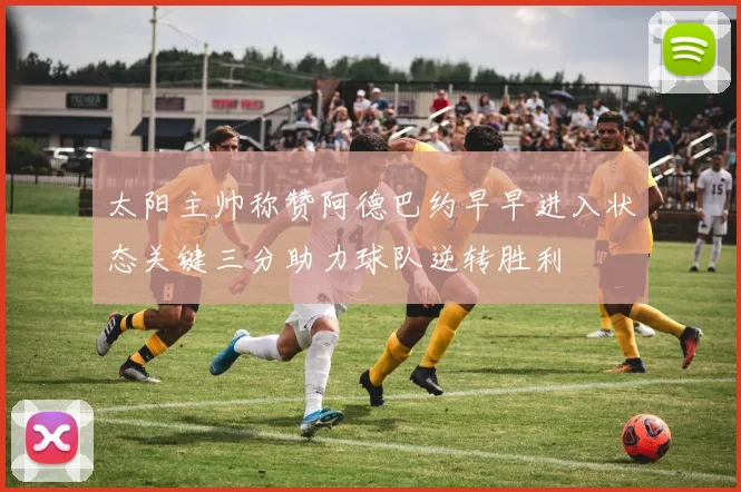 太阳主帅称赞阿德巴约早早进入状态关键三分助力球队逆转胜利