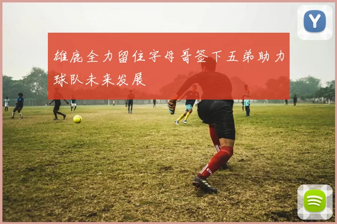 雄鹿全力留住字母哥签下五弟助力球队未来发展