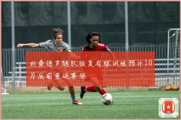 利桑德罗随队恢复有球训练预计10月底前重返赛场